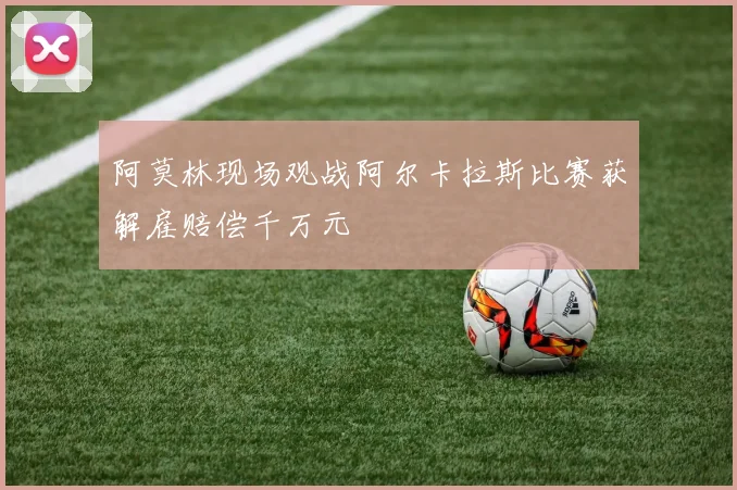 阿莫林现场观战阿尔卡拉斯比赛获解雇赔偿千万元